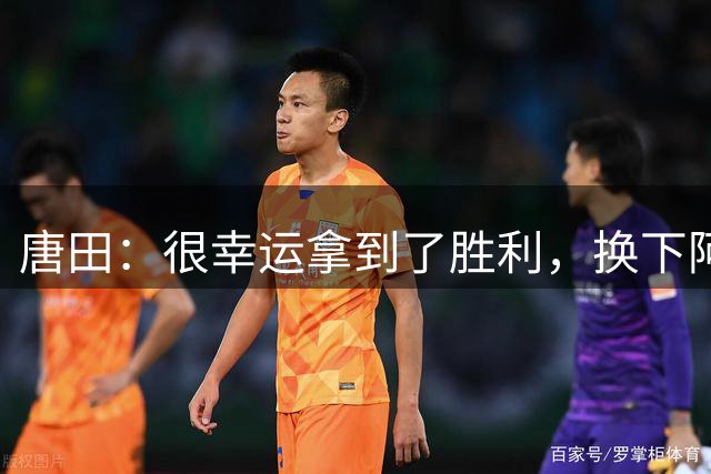 唐田：很幸运拿到了胜利，换下阿尔瓦罗是出于对他的保护